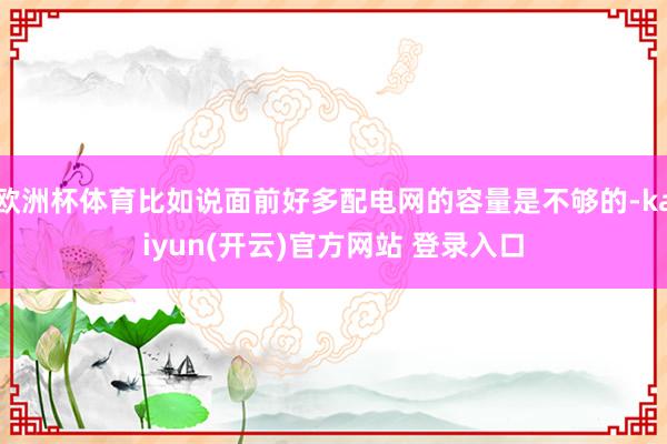 欧洲杯体育比如说面前好多配电网的容量是不够的-kaiyun(开云)官方网站 登录入口