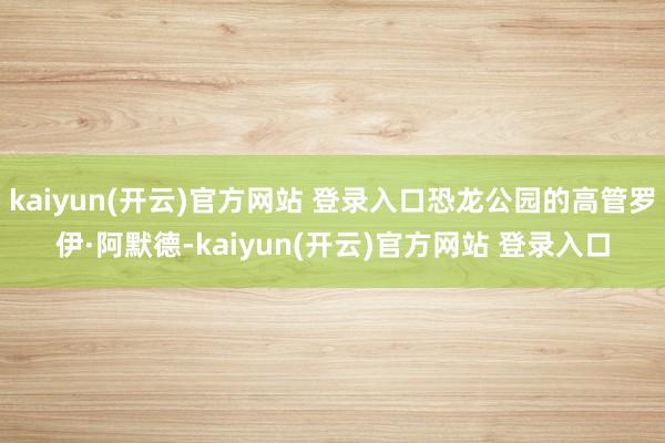 kaiyun(开云)官方网站 登录入口恐龙公园的高管罗伊·阿默德-kaiyun(开云)官方网站 登录入口