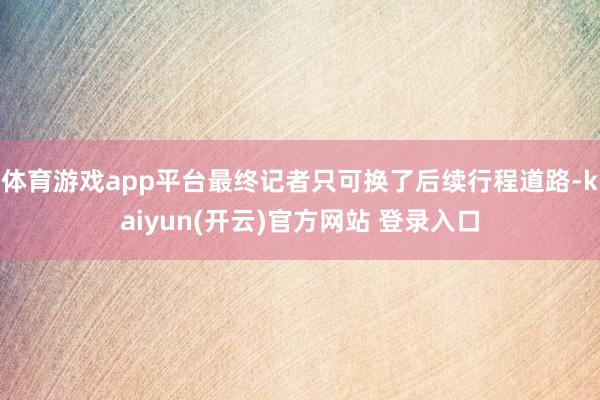 体育游戏app平台最终记者只可换了后续行程道路-kaiyun(开云)官方网站 登录入口