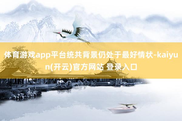 体育游戏app平台统共背景仍处于最好情状-kaiyun(开云)官方网站 登录入口