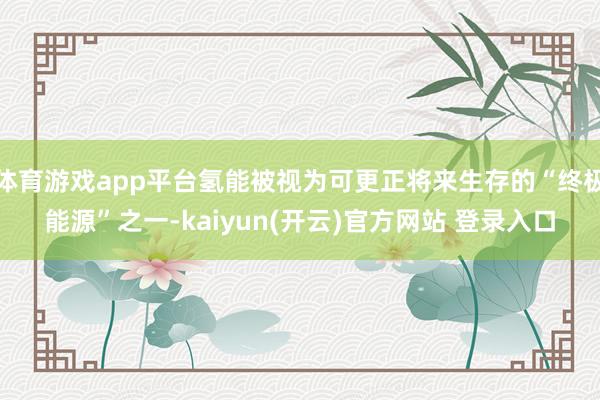 体育游戏app平台氢能被视为可更正将来生存的“终极能源”之一-kaiyun(开云)官方网站 登录入口