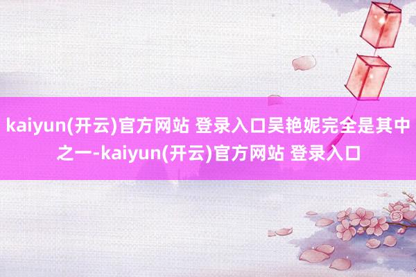 kaiyun(开云)官方网站 登录入口吴艳妮完全是其中之一-kaiyun(开云)官方网站 登录入口