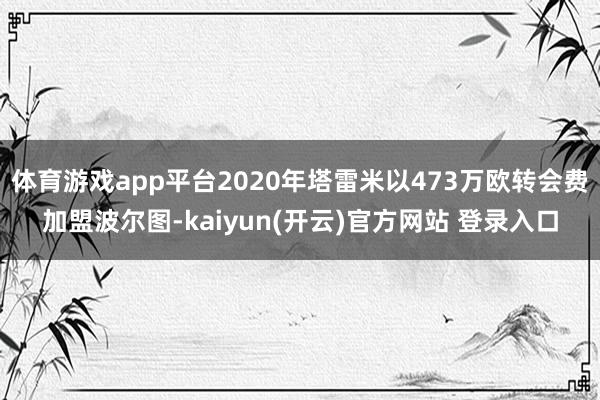 体育游戏app平台2020年塔雷米以473万欧转会费加盟波尔图-kaiyun(开云)官方网站 登录入口