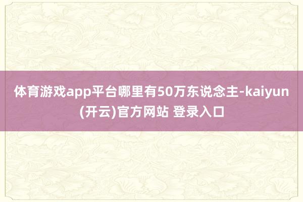 体育游戏app平台哪里有50万东说念主-kaiyun(开云)官方网站 登录入口