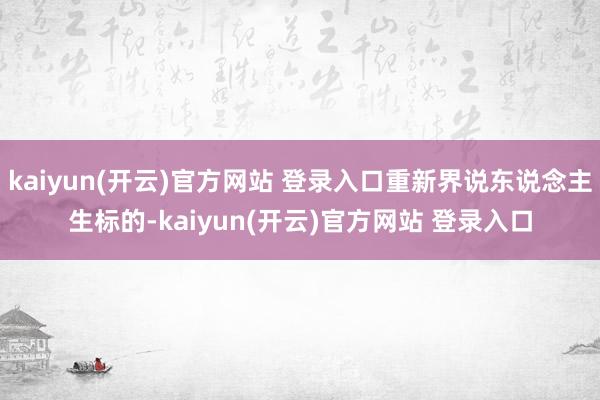 kaiyun(开云)官方网站 登录入口重新界说东说念主生标的-kaiyun(开云)官方网站 登录入口