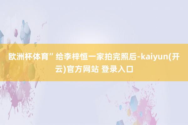 欧洲杯体育”给李梓恒一家拍完照后-kaiyun(开云)官方网站 登录入口