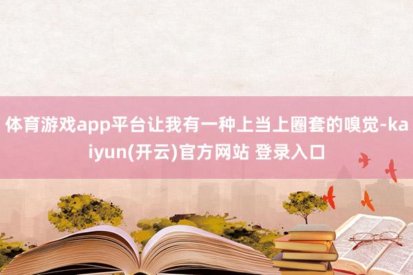 体育游戏app平台让我有一种上当上圈套的嗅觉-kaiyun(开云)官方网站 登录入口