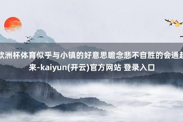 欧洲杯体育似乎与小镇的好意思瞻念悲不自胜的会通起来-kaiyun(开云)官方网站 登录入口