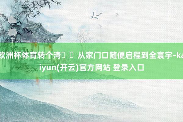 欧洲杯体育转个湾✈️从家门口随便启程到全寰宇-kaiyun(开云)官方网站 登录入口