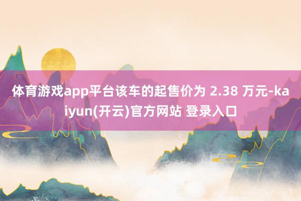 体育游戏app平台该车的起售价为 2.38 万元-kaiyun(开云)官方网站 登录入口