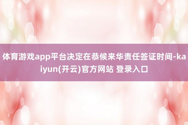 体育游戏app平台决定在恭候来华责任签证时间-kaiyun(开云)官方网站 登录入口