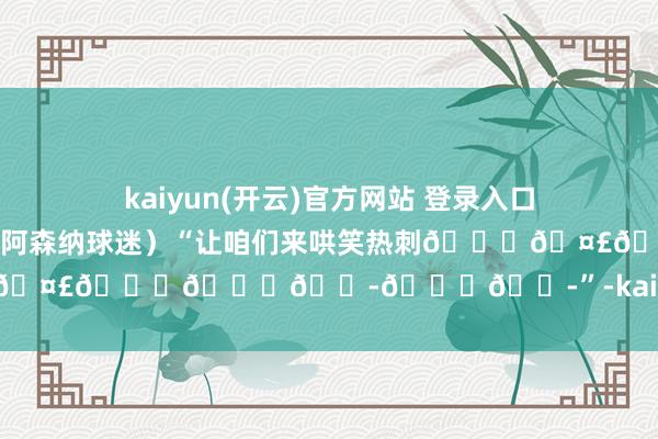 kaiyun(开云)官方网站 登录入口我以为你们丢6个球💔💔”（阿森纳球迷）“让咱们来哄笑热刺😂🤣😂😂😭😂😭”-kaiyun(开云)官方网站 登录入口