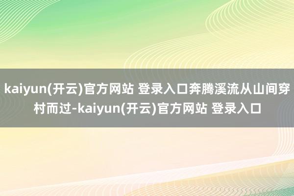 kaiyun(开云)官方网站 登录入口奔腾溪流从山间穿村而过-kaiyun(开云)官方网站 登录入口