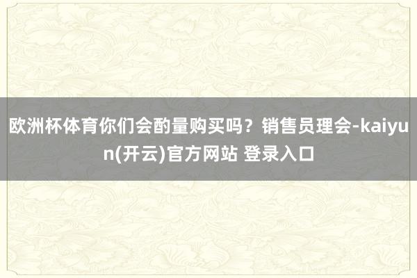 欧洲杯体育你们会酌量购买吗？销售员理会-kaiyun(开云)官方网站 登录入口