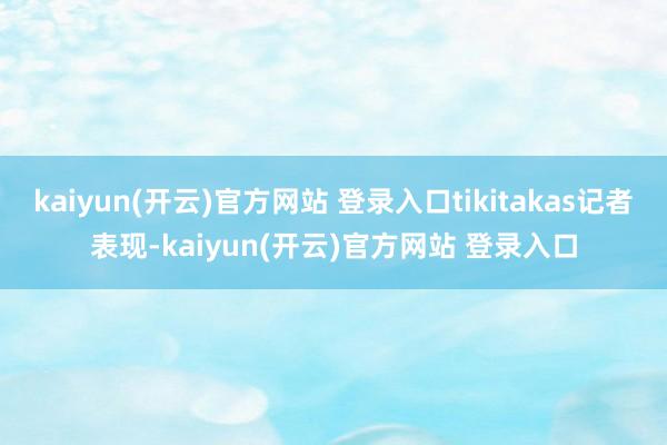 kaiyun(开云)官方网站 登录入口tikitakas记者表现-kaiyun(开云)官方网站 登录入口