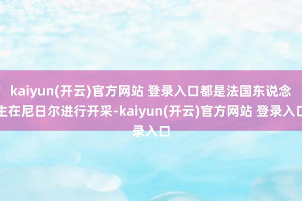 kaiyun(开云)官方网站 登录入口都是法国东说念主在尼日尔进行开采-kaiyun(开云)官方网站 登录入口