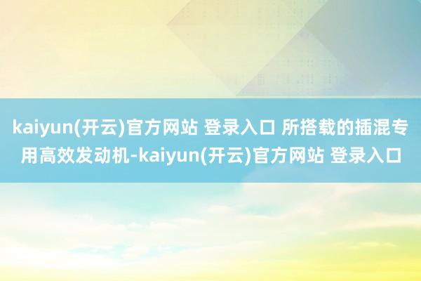 kaiyun(开云)官方网站 登录入口 所搭载的插混专用高效发动机-kaiyun(开云)官方网站 登录入口