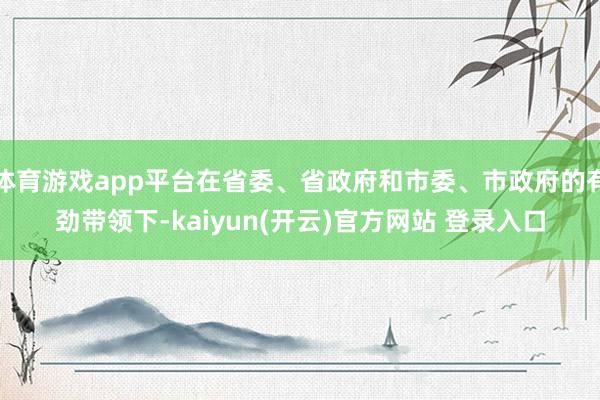 体育游戏app平台在省委、省政府和市委、市政府的有劲带领下-kaiyun(开云)官方网站 登录入口