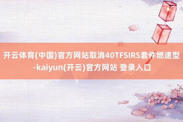 开云体育(中国)官方网站取消40TFSIRS套件燃速型-kaiyun(开云)官方网站 登录入口