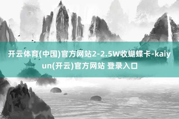 开云体育(中国)官方网站2-2.5W收蝴蝶卡-kaiyun(开云)官方网站 登录入口