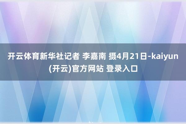 开云体育新华社记者 李嘉南 摄4月21日-kaiyun(开云)官方网站 登录入口