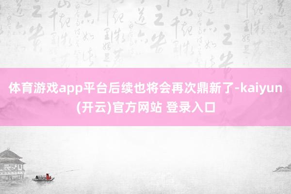 体育游戏app平台后续也将会再次鼎新了-kaiyun(开云)官方网站 登录入口