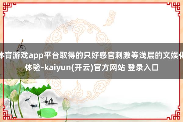 体育游戏app平台取得的只好感官刺激等浅层的文娱化体验-kaiyun(开云)官方网站 登录入口