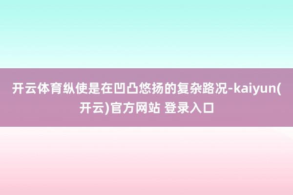 开云体育纵使是在凹凸悠扬的复杂路况-kaiyun(开云)官方网站 登录入口