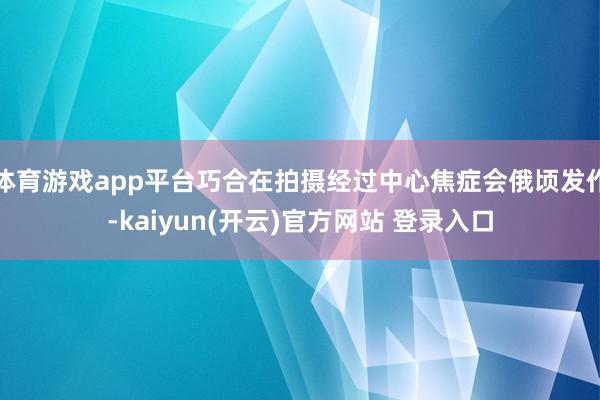 体育游戏app平台巧合在拍摄经过中心焦症会俄顷发作-kaiyun(开云)官方网站 登录入口