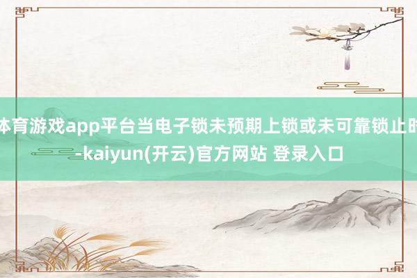 体育游戏app平台当电子锁未预期上锁或未可靠锁止时-kaiyun(开云)官方网站 登录入口