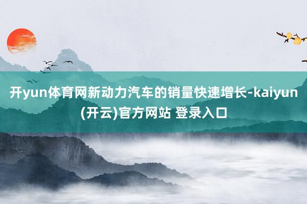 开yun体育网新动力汽车的销量快速增长-kaiyun(开云)官方网站 登录入口