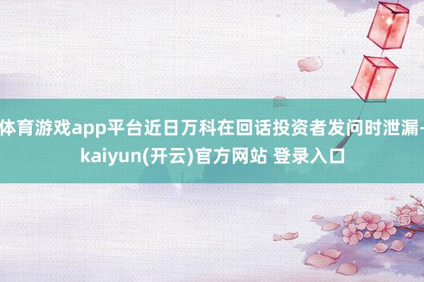 体育游戏app平台近日万科在回话投资者发问时泄漏-kaiyun(开云)官方网站 登录入口