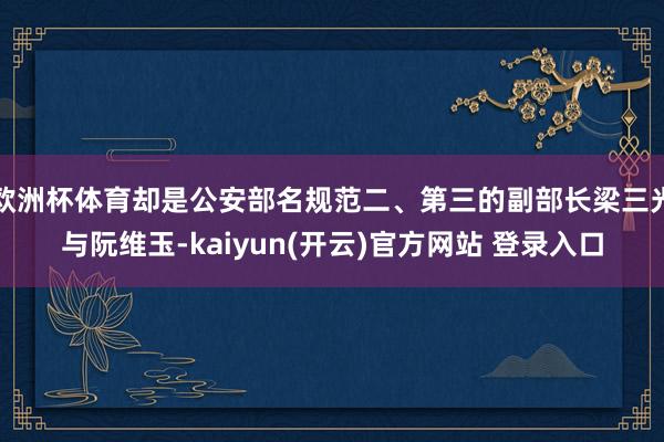 欧洲杯体育却是公安部名规范二、第三的副部长梁三光与阮维玉-kaiyun(开云)官方网站 登录入口