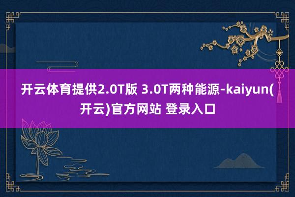 开云体育提供2.0T版 3.0T两种能源-kaiyun(开云)官方网站 登录入口