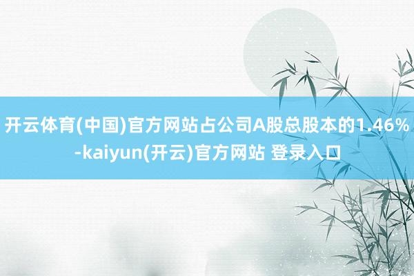 开云体育(中国)官方网站占公司A股总股本的1.46%-kaiyun(开云)官方网站 登录入口