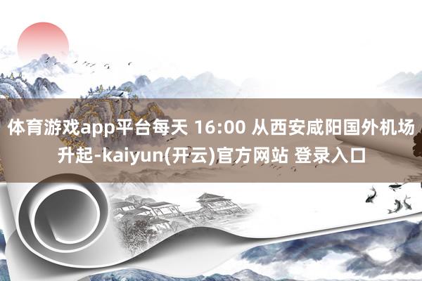 体育游戏app平台每天 16:00 从西安咸阳国外机场升起-kaiyun(开云)官方网站 登录入口