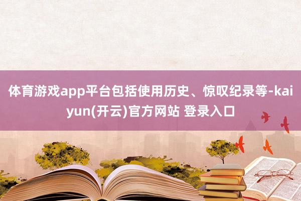 体育游戏app平台包括使用历史、惊叹纪录等-kaiyun(开云)官方网站 登录入口