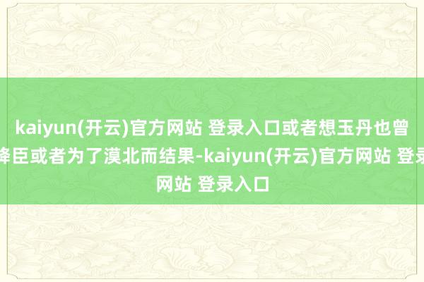 kaiyun(开云)官方网站 登录入口或者想玉丹也曾为了降臣或者为了漠北而结果-kaiyun(开云)官方网站 登录入口