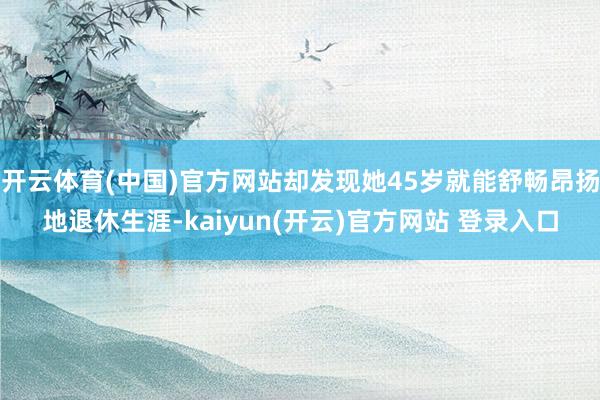 开云体育(中国)官方网站却发现她45岁就能舒畅昂扬地退休生涯-kaiyun(开云)官方网站 登录入口