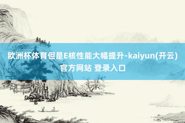 欧洲杯体育但是E核性能大幅提升-kaiyun(开云)官方网站 登录入口