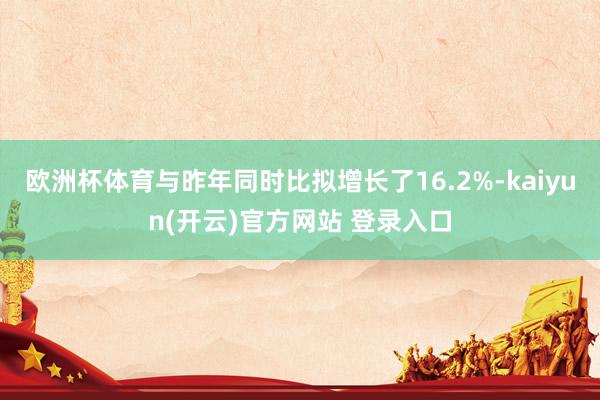 欧洲杯体育与昨年同时比拟增长了16.2%-kaiyun(开云)官方网站 登录入口