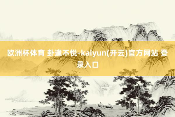 欧洲杯体育 卦逢不悦-kaiyun(开云)官方网站 登录入口