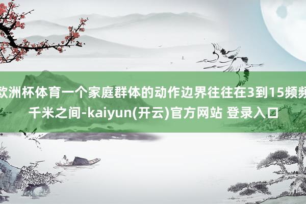 欧洲杯体育一个家庭群体的动作边界往往在3到15频频千米之间-kaiyun(开云)官方网站 登录入口