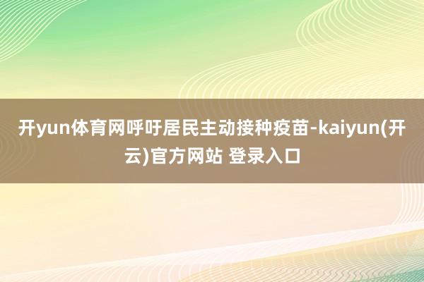 开yun体育网呼吁居民主动接种疫苗-kaiyun(开云)官方网站 登录入口