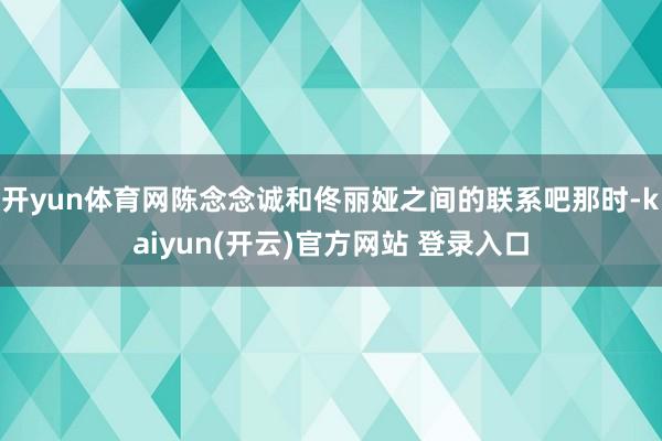 开yun体育网陈念念诚和佟丽娅之间的联系吧那时-kaiyun(开云)官方网站 登录入口