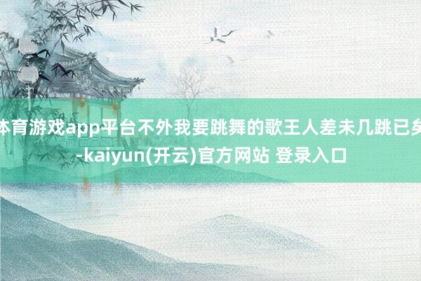 体育游戏app平台不外我要跳舞的歌王人差未几跳已矣-kaiyun(开云)官方网站 登录入口