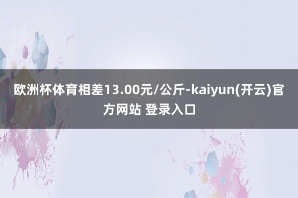 欧洲杯体育相差13.00元/公斤-kaiyun(开云)官方网站 登录入口