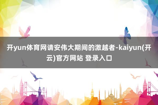 开yun体育网请安伟大期间的激越者-kaiyun(开云)官方网站 登录入口