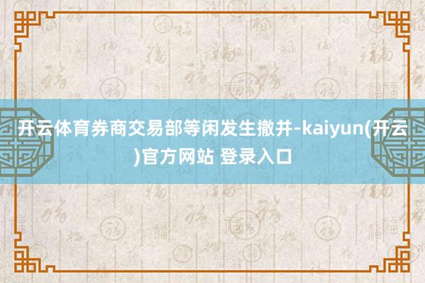 开云体育券商交易部等闲发生撤并-kaiyun(开云)官方网站 登录入口