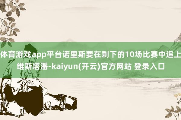 体育游戏app平台诺里斯要在剩下的10场比赛中追上维斯塔潘-kaiyun(开云)官方网站 登录入口